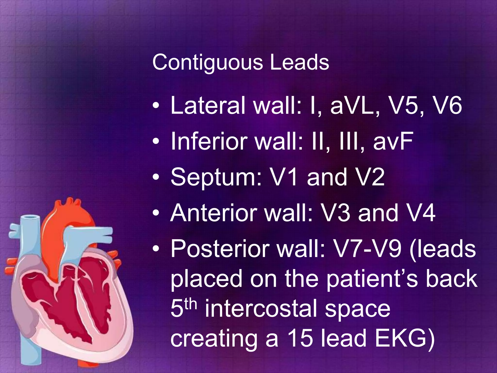 Contiguous Leads

•
•
•
•
•

Lateral wall: I, aVL, V5, V6
Inferior wall: II, III, avF
Septum: V1 and V2
Anterior wall: V3 and V4
Posterior wall: V7-V9 (leads
placed on the patient’s back
5th intercostal space
creating a 15 lead EKG)

 