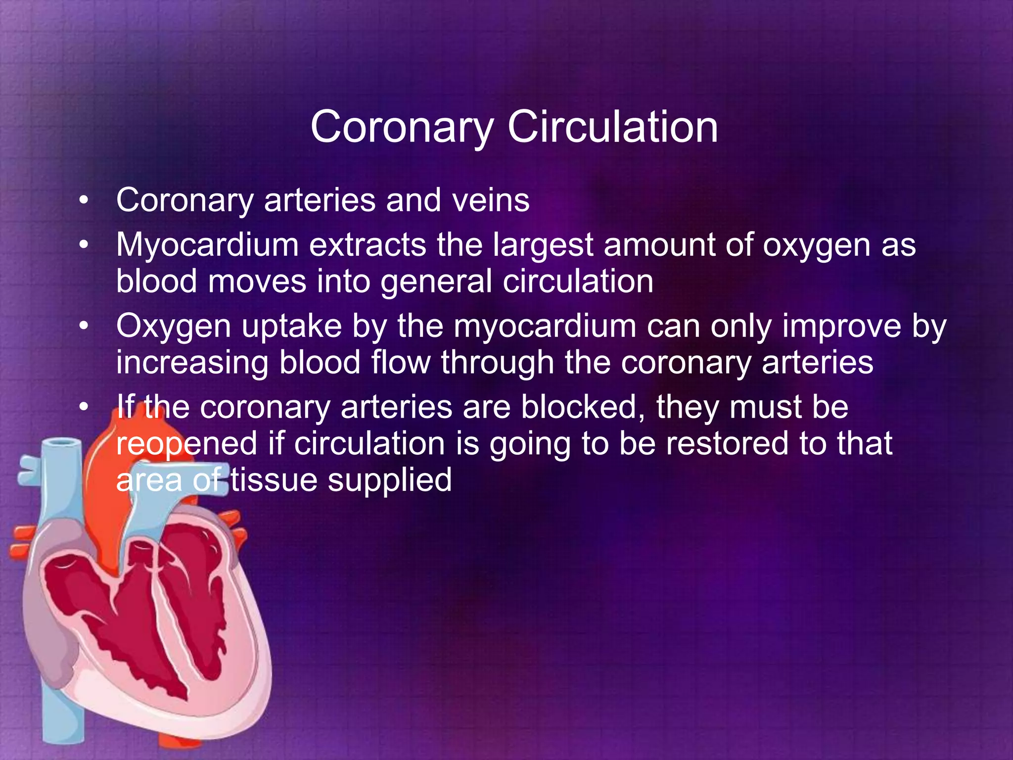 Coronary Circulation
• Coronary arteries and veins
• Myocardium extracts the largest amount of oxygen as
blood moves into general circulation
• Oxygen uptake by the myocardium can only improve by
increasing blood flow through the coronary arteries
• If the coronary arteries are blocked, they must be
reopened if circulation is going to be restored to that
area of tissue supplied

 