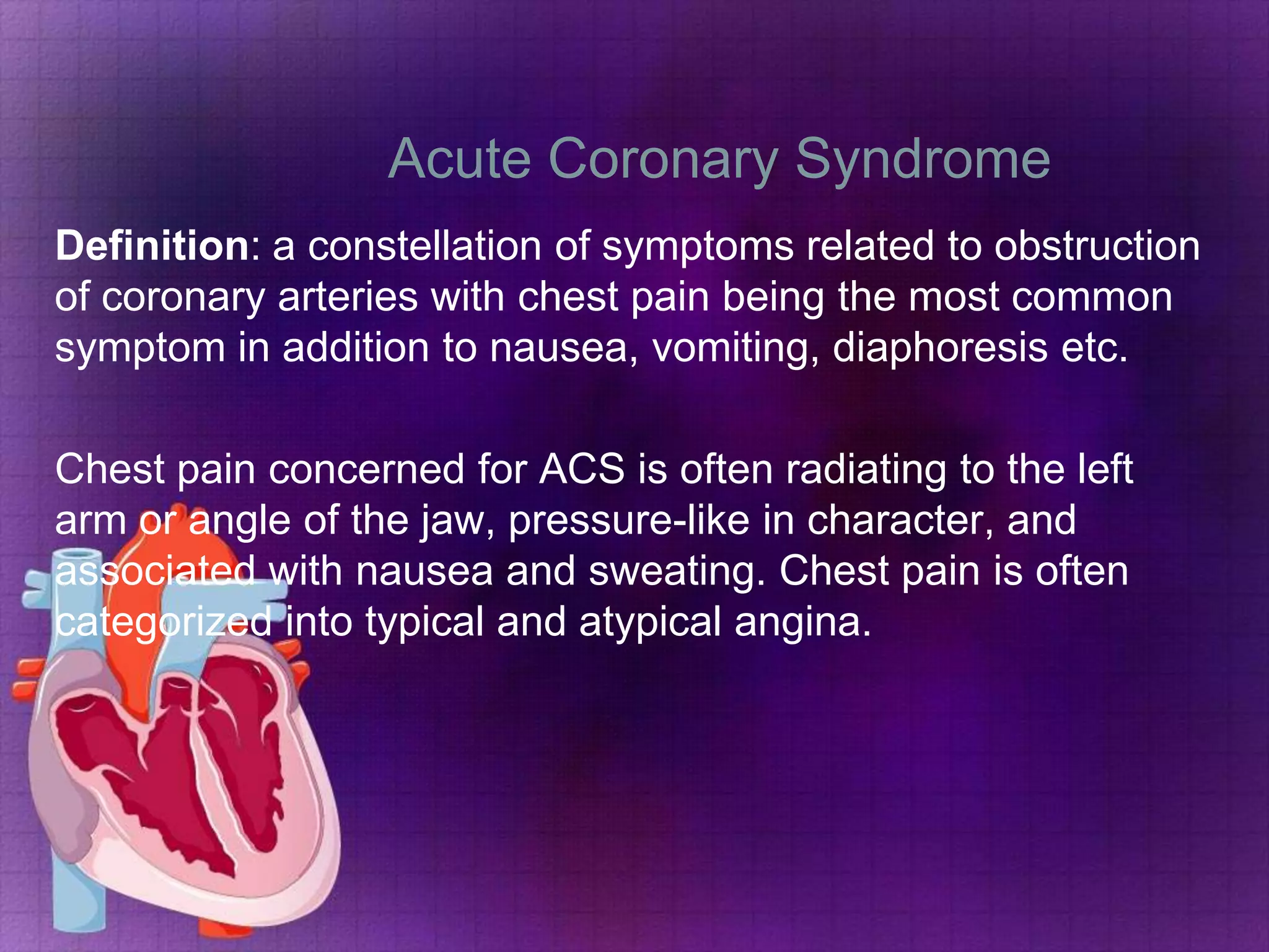 Acute Coronary Syndrome
Definition: a constellation of symptoms related to obstruction
of coronary arteries with chest pain being the most common
symptom in addition to nausea, vomiting, diaphoresis etc.
Chest pain concerned for ACS is often radiating to the left
arm or angle of the jaw, pressure-like in character, and
associated with nausea and sweating. Chest pain is often
categorized into typical and atypical angina.

 