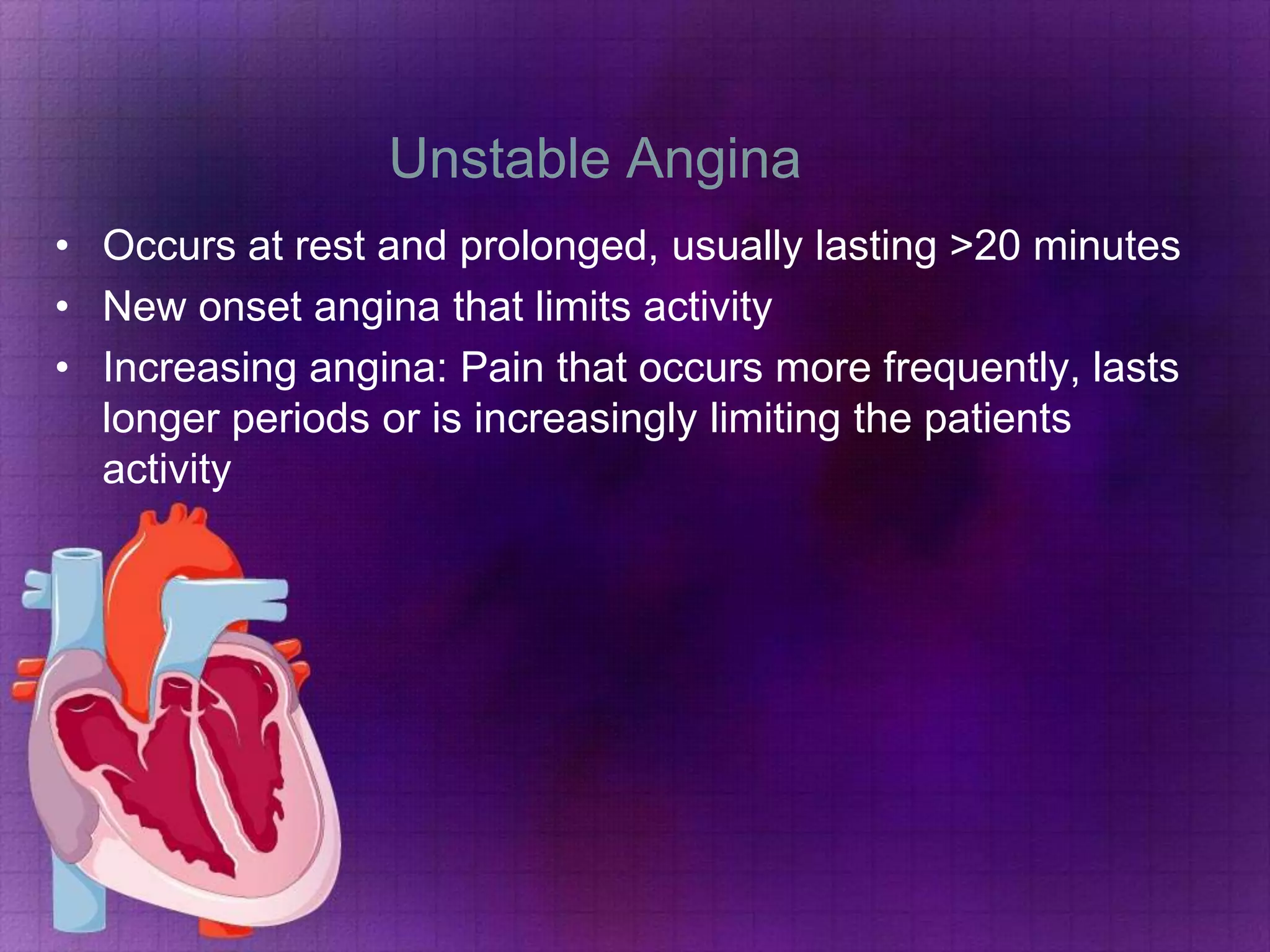 Unstable Angina
• Occurs at rest and prolonged, usually lasting >20 minutes
• New onset angina that limits activity
• Increasing angina: Pain that occurs more frequently, lasts
longer periods or is increasingly limiting the patients
activity

 