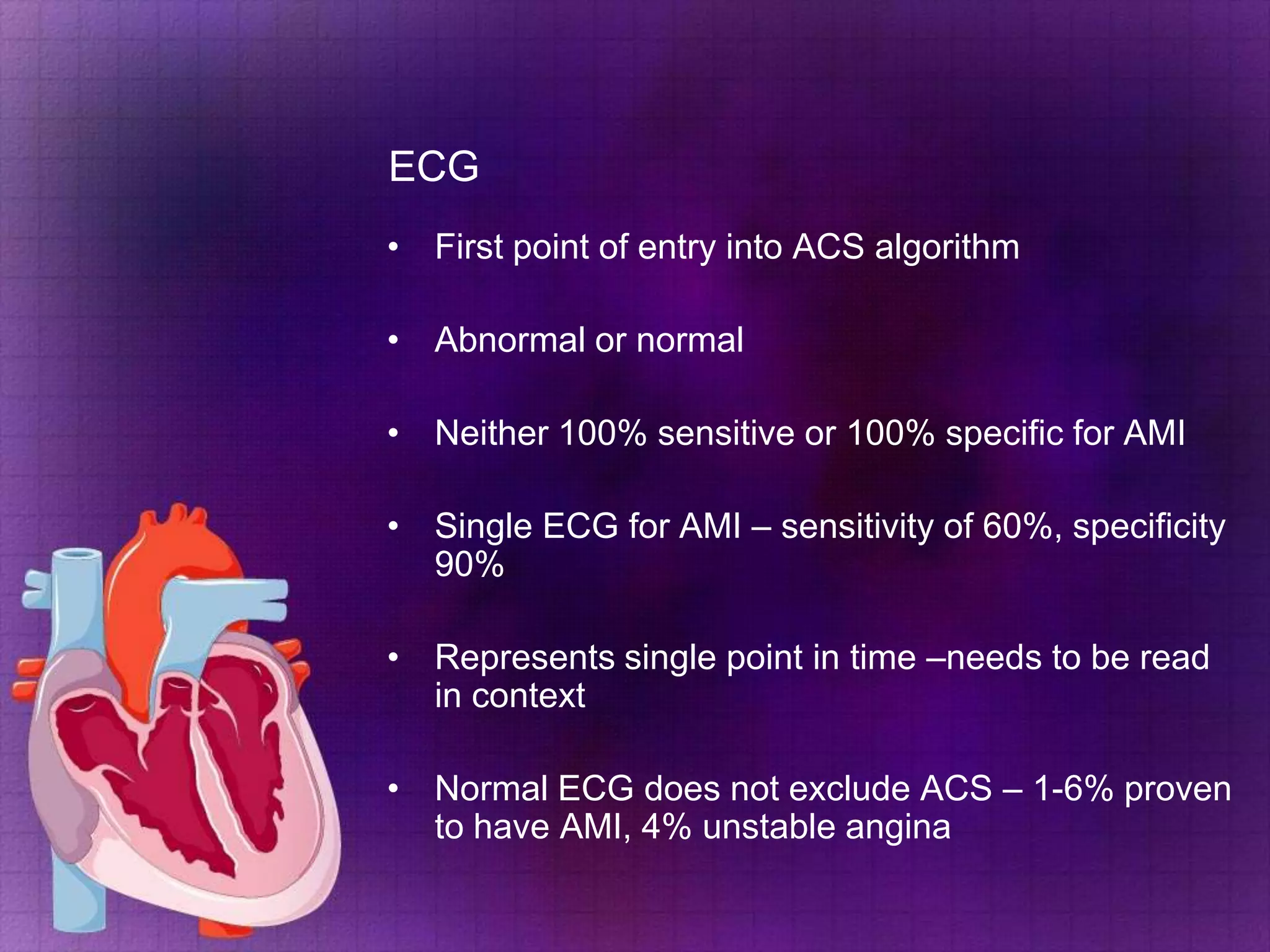 ECG
• First point of entry into ACS algorithm

• Abnormal or normal
• Neither 100% sensitive or 100% specific for AMI
• Single ECG for AMI – sensitivity of 60%, specificity
90%
• Represents single point in time –needs to be read
in context
• Normal ECG does not exclude ACS – 1-6% proven
to have AMI, 4% unstable angina

 