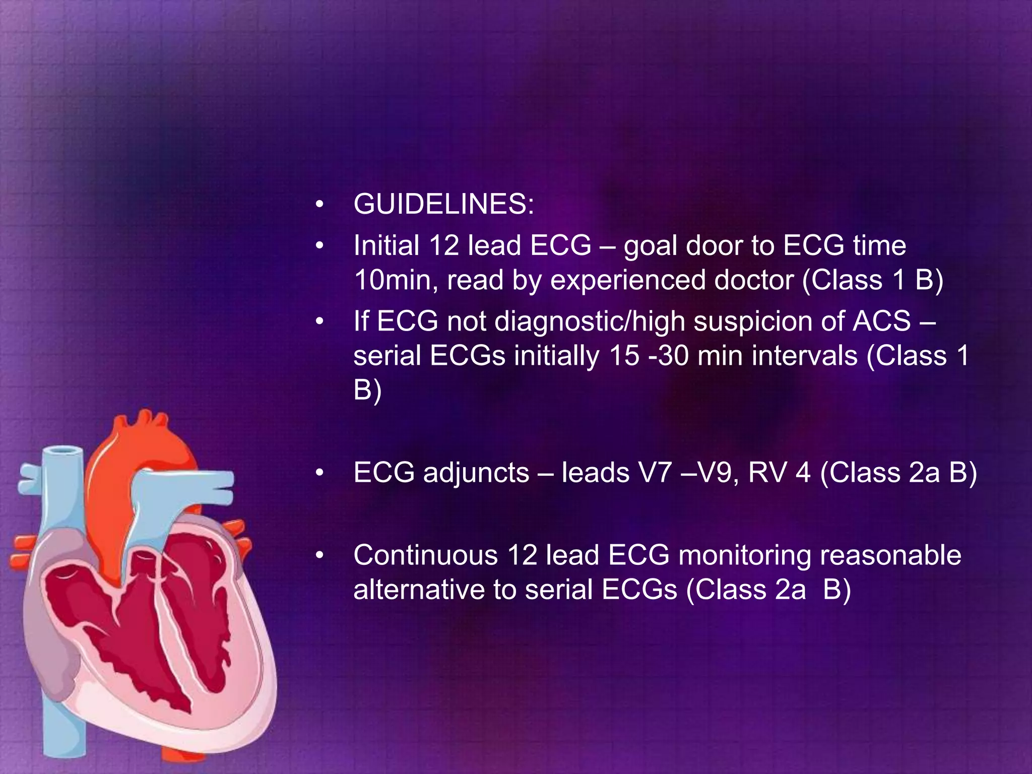 • GUIDELINES:
• Initial 12 lead ECG – goal door to ECG time
10min, read by experienced doctor (Class 1 B)
• If ECG not diagnostic/high suspicion of ACS –
serial ECGs initially 15 -30 min intervals (Class 1
B)
• ECG adjuncts – leads V7 –V9, RV 4 (Class 2a B)
• Continuous 12 lead ECG monitoring reasonable
alternative to serial ECGs (Class 2a B)

 