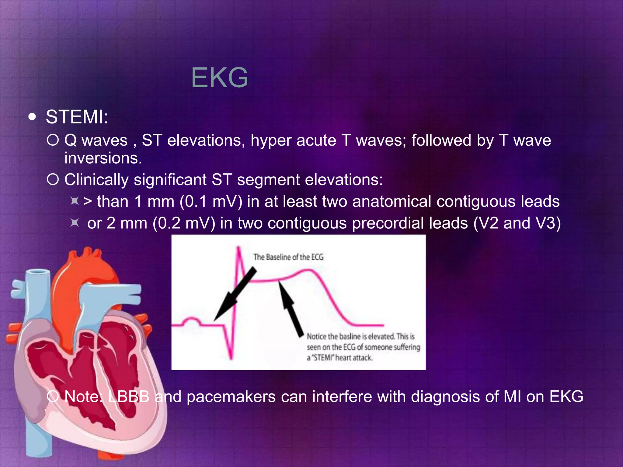 EKG
 STEMI:
 Q waves , ST elevations, hyper acute T waves; followed by T wave
inversions.
 Clinically significant ST segment elevations:
> than 1 mm (0.1 mV) in at least two anatomical contiguous leads
 or 2 mm (0.2 mV) in two contiguous precordial leads (V2 and V3)

 Note: LBBB and pacemakers can interfere with diagnosis of MI on EKG

 
