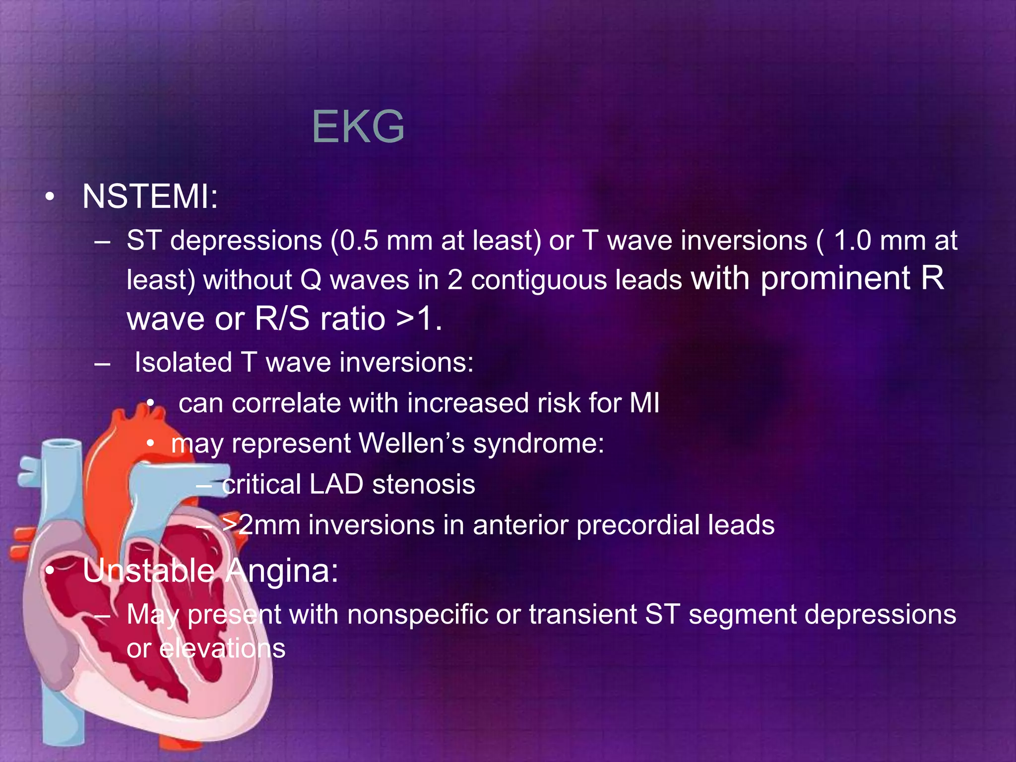 EKG
• NSTEMI:
– ST depressions (0.5 mm at least) or T wave inversions ( 1.0 mm at
least) without Q waves in 2 contiguous leads with prominent R

wave or R/S ratio >1.
– Isolated T wave inversions:
• can correlate with increased risk for MI
• may represent Wellen’s syndrome:
– critical LAD stenosis
– >2mm inversions in anterior precordial leads

• Unstable Angina:
– May present with nonspecific or transient ST segment depressions
or elevations

 