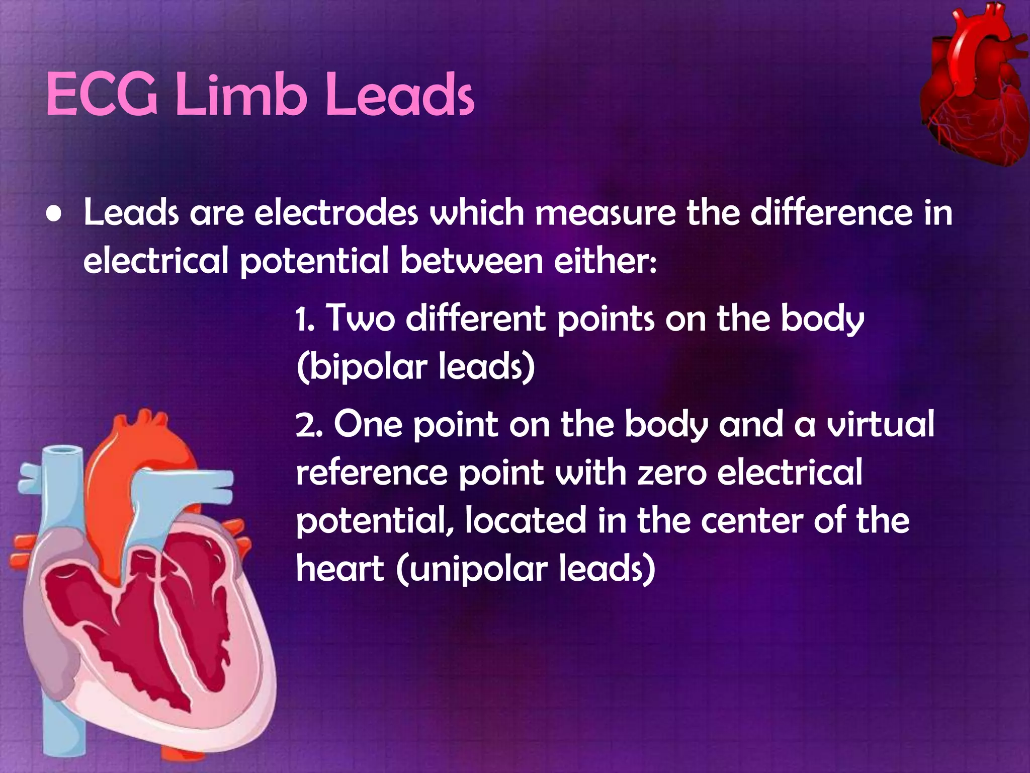 ECG Limb Leads
• Leads are electrodes which measure the difference in
electrical potential between either:
1. Two different points on the body
(bipolar leads)
2. One point on the body and a virtual
reference point with zero electrical
potential, located in the center of the
heart (unipolar leads)

 