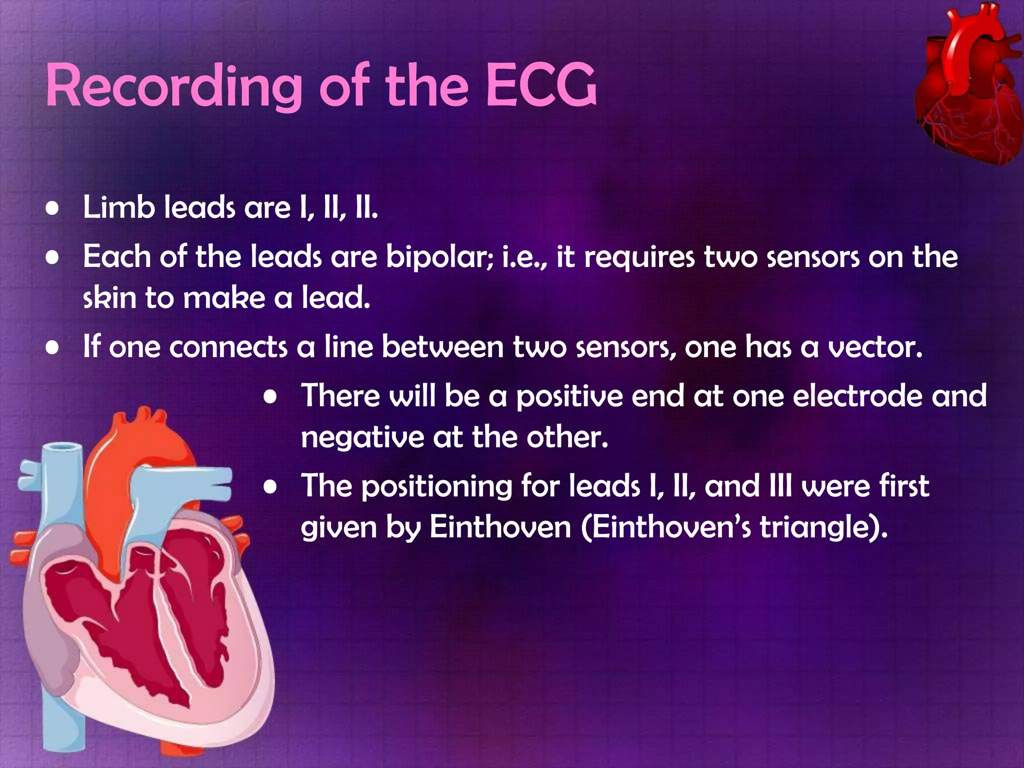 Recording of the ECG
• Limb leads are I, II, II.
• Each of the leads are bipolar; i.e., it requires two sensors on the
skin to make a lead.
• If one connects a line between two sensors, one has a vector.
• There will be a positive end at one electrode and
negative at the other.
• The positioning for leads I, II, and III were first
given by Einthoven (Einthoven’s triangle).

 