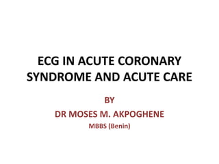 ECG IN ACUTE CORONARY
SYNDROME AND ACUTE CARE
BY
DR MOSES M. AKPOGHENE
MBBS (Benin)
 