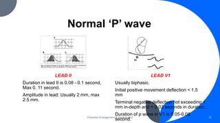 Normal ‘P’ wave
LEAD II
Duration in lead II is 0.08 - 0.1 second,
Max 0. 11 second.
Amplitude in lead: Usually 2 mm, max
2.5 mm.
Chamber Enlargement & Hypertrophy 10
LEAD V1
Usually biphasic.
Initial positive movement deflection < 1.5
mm
Terminal negative deflection not exceeding 1
mm in-depth and < 0.03 seconds in duration.
Duration of p wave in V1 is 0.05-0.08
second.
 