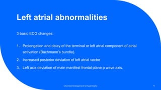 Left atrial abnormalities
3 basic ECG changes:
1. Prolongation and delay of the terminal or left atrial component of atrial
activation (Bachmann’s bundle).
2. Increased posterior deviation of left atrial vector
3. Left axis deviation of main manifest frontal plane p wave axis.
Chamber Enlargement & Hypertrophy 11
 