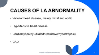 CAUSES OF LA ABNORMALITY
• Valvular heart disease, mainly mitral and aortic
• Hypertensive heart disease
• Cardiomyopathy (dilated/ restrictive/hypertrophic)
• CAD
Chamber Enlargement & Hypertrophy 14
 