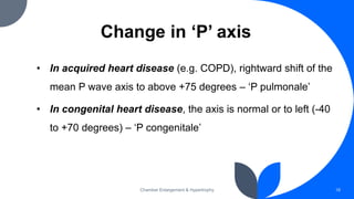 Change in ‘P’ axis
• In acquired heart disease (e.g. COPD), rightward shift of the
mean P wave axis to above +75 degrees – ‘P pulmonale’
• In congenital heart disease, the axis is normal or to left (-40
to +70 degrees) – ‘P congenitale’
Chamber Enlargement & Hypertrophy 18
 