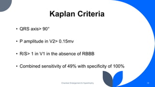 Kaplan Criteria
• QRS axis> 90°
• P amplitude in V2> 0.15mv
• R/S> 1 in V1 in the absence of RBBB
• Combined sensitivity of 49% with specificity of 100%
Chamber Enlargement & Hypertrophy 19
 