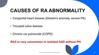 CAUSES OF RA ABNORMALITY
• Congenital heart disease (Ebstein's anomaly, severe PS)
• Tricuspid valve disease
• Chronic cor pulmonale (COPD)
RAA is very uncommon in isolated ASD without PH.
Chamber Enlargement & Hypertrophy 20
 