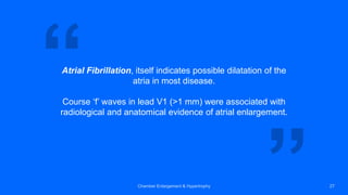 Atrial Fibrillation, itself indicates possible dilatation of the
atria in most disease.
Course ‘f’ waves in lead V1 (>1 mm) were associated with
radiological and anatomical evidence of atrial enlargement.
Chamber Enlargement & Hypertrophy 27
 