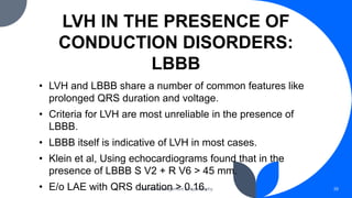 LVH IN THE PRESENCE OF
CONDUCTION DISORDERS:
LBBB
Chamber Enlargement & Hypertrophy 39
• LVH and LBBB share a number of common features like
prolonged QRS duration and voltage.
• Criteria for LVH are most unreliable in the presence of
LBBB.
• LBBB itself is indicative of LVH in most cases.
• Klein et al, Using echocardiograms found that in the
presence of LBBB S V2 + R V6 > 45 mm.
• E/o LAE with QRS duration > 0.16.
 