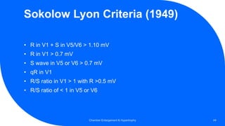 Sokolow Lyon Criteria (1949)
• R in V1 + S in V5/V6 > 1.10 mV
• R in V1 > 0.7 mV
• S wave in V5 or V6 > 0.7 mV
• qR in V1
• R/S ratio in V1 > 1 with R >0.5 mV
• R/S ratio of < 1 in V5 or V6
Chamber Enlargement & Hypertrophy 44
 