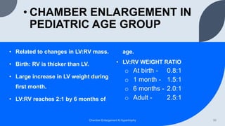 • CHAMBER ENLARGEMENT IN
PEDIATRIC AGE GROUP
• Related to changes in LV:RV mass.
• Birth: RV is thicker than LV.
• Large increase in LV weight during
first month.
• LV:RV reaches 2:1 by 6 months of
age.
• LV:RV WEIGHT RATIO
o At birth - 0.8:1
o 1 month - 1.5:1
o 6 months - 2.0:1
o Adult - 2.5:1
Chamber Enlargement & Hypertrophy 50
 
