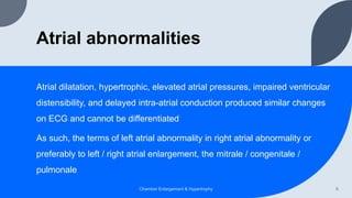 Atrial abnormalities
Atrial dilatation, hypertrophic, elevated atrial pressures, impaired ventricular
distensibility, and delayed intra-atrial conduction produced similar changes
on ECG and cannot be differentiated
As such, the terms of left atrial abnormality in right atrial abnormality or
preferably to left / right atrial enlargement, the mitrale / congenitale /
pulmonale
Chamber Enlargement & Hypertrophy 6
 