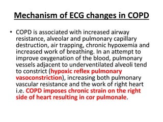 Mechanism of ECG changes in COPD
• COPD is associated with increased airway
resistance, alveolar and pulmonary capillary
destruction, air trapping, chronic hypoxemia and
increased work of breathing. In an attempt to
improve oxygenation of the blood, pulmonary
vessels adjacent to underventilated alveoli tend
to constrict (hypoxic reflex pulmonary
vasoconstriction), increasing both pulmonary
vascular resistance and the work of right heart
i.e. COPD imposes chronic strain on the right
side of heart resulting in cor pulmonale.
 