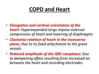 COPD and Heart
• Elongation and vertical orientation of the
heart: Hyperexpanded lungs impose external
compression of heart and lowering of diaphragms
• Clockwise rotation of heart in the transverse
plane: Due to its fixed attachment to the great
vessels
• Reduced amplitude of the QRS complexes: Due
to dampening effect resulting from increased air
between the heart and recording electrodes
 