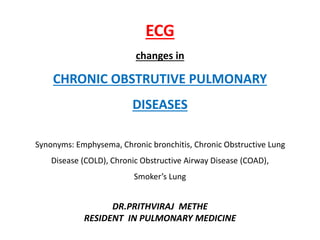 ECG
changes in
CHRONIC OBSTRUTIVE PULMONARY
DISEASES
Synonyms: Emphysema, Chronic bronchitis, Chronic Obstructive Lung
Disease (COLD), Chronic Obstructive Airway Disease (COAD),
Smoker’s Lung
DR.PRITHVIRAJ METHE
RESIDENT IN PULMONARY MEDICINE
 