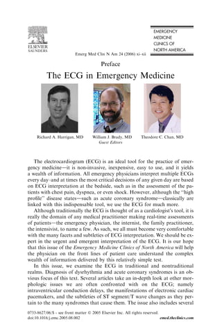 Preface
The ECG in Emergency Medicine
Guest Editors
The electrocardiogram (ECG) is an ideal tool for the practice of emer-
gency medicinedit is non-invasive, inexpensive, easy to use, and it yields
a wealth of information. All emergency physicians interpret multiple ECGs
every day–and at times the most critical decisions of any given day are based
on ECG interpretation at the bedside, such as in the assessment of the pa-
tients with chest pain, dyspnea, or even shock. However, although the ‘‘high
proﬁle’’ disease statesdsuch as acute coronary syndromedclassically are
linked with this indispensable tool, we use the ECG for much more.
Although traditionally the ECG is thought of as a cardiologistÕs tool, it is
really the domain of any medical practitioner making real-time assessments
of patientsdthe emergency physician, the internist, the family practitioner,
the intensivist, to name a few. As such, we all must become very comfortable
with the many facets and subtleties of ECG interpretation. We should be ex-
pert in the urgent and emergent interpretation of the ECG. It is our hope
that this issue of the Emergency Medicine Clinics of North America will help
the physician on the front lines of patient care understand the complex
wealth of information delivered by this relatively simple test.
In this issue, we examine the ECG in traditional and nontraditional
realms. Diagnosis of dysrhythmia and acute coronary syndromes is an ob-
vious focus of this text. Several articles take an in-depth look at other mor-
phologic issues we are often confronted with on the ECG; namely
intraventricular conduction delays, the manifestations of electronic cardiac
pacemakers, and the subtleties of ST segment/T wave changes as they per-
tain to the many syndromes that cause them. The issue also includes several
Richard A. Harrigan, MD William J. Brady, MD Theodore C. Chan, MD
0733-8627/06/$ - see front matter Ó 2005 Elsevier Inc. All rights reserved.
doi:10.1016/j.emc.2005.08.002 emed.theclinics.com
Emerg Med Clin N Am 24 (2006) xi–xii
 