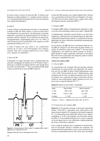 Acta Pediatr Port 2011:42(5):235-40 Sousa H et al. – O electrocardiograma infantil normal, noções para pediatras 
do ritmo avalia-se através do intervalo RR. A arritmia mais 
frequente na idade pediátrica é a “arritmia sinusal respirató-ria”, 
238 
caracterizada pela diminuição da FC na fase da expiração 
(sem significado patológico). 
3. Onda P 
A onda P reflecte a despolarização auricular e é normalmente 
avaliada em DII. Em ritmo sinusal, o vector da onda P deve 
ser orientado de cima para baixo e da direita para a esquerda, 
reflectindo a progressão da despolarização do nó SA para as 
aurículas, direita e esquerda. O eixo eléctrico da onda P está, 
consequentemente, compreendido entre os 0º e os + 90ºC. A 
onda P sinusal é positiva em DI, DII e aVF; negativa em aVR 
e geralmente bifásica em Ve V3-7. 
1 2 
A onda P normal tem uma altura e um comprimento 
máximo de 2,5 mm e 110 milissegundos (ms) respecti-vamente. 
Não sofre variações significativas com a idade 
(eixo, duração ou amplitude)1,7. 
4. Intervalo PR 
Corresponde ao tempo necessário para a despolarização das 
aurículas e propagação do impulso ao nó AV. Permite avaliar o 
atraso que a condução do impulso eléctrico sofre quando passa 
no nó AV e no feixe de His2,3,5,7. Deve ser medido em DII, desde 
o início da onda P até ao início do QRS (Figura 6). 
O intervalo PR aumenta com a idade (Quadro III) e diminui 
com a estimulação do Sistema Nervoso Simpático. Um inter-valo 
PR acima do limite superior para o grupo etário indica 
um bloqueio auriculo-ventricular (BAV)1,3,7. 
5. Complexo QRS 
O complexo QRS reflecte a despolarização ventricular e, tanto 
o seu eixo como morfologia variam com a idade2,5 (Quadro III). 
A despolarização ventricular normal divide-se em duas fases 
sequenciais: a primeira fase com despolarização do septo inter-ventricular 
da esquerda para a direita, e a segunda fase com des-polarização 
da massa ventricular normalmente dominada pelo 
VE (após o 1º mês). 
O eixo eléctrico do QRS descreve a orientação média do vec-tor 
QRS em relação às seis derivações do plano frontal e os 
valores de referência variam com a idade2,5,9. De uma forma 
simplificada o seu método de cálculo consiste em dividir o 
plano frontal em quatro quadrantes utilizando as derivações 
DI e aVF. Como as derivações são ortogonais, pode-se estimar 
a direcção e a amplitude do vector. 
Análise do complexo QRS 
5.1. Eixo do QRS 
As características da circulação fetal previamente referidas 
condicionam no recém-nascido uma hipertrofia VD relativa 
com um eixo do QRS no plano frontal habitualmente entre 
+110 a +180º (“desvio direito do eixo”). Habitualmente, após 
o primeiro mês de vida e ao longo dos primeiros anos de vida, 
em relação com a regressão das forças ventriculares direitas, 
verifica-se uma relativamente rápida alteração do eixo com 
desvio para a esquerda (Quadro IV)1,2,4,6,7. 
Quadro IV. Desvios do eixo do QRS – classificação 
Idade Desvio direito Desvio esquerdo 
1º mês +160º a -90º +60º a -90º 
3º mês +105º a + 180º 0º a -90º 
6 meses >* +100º <† -30º 
* superior a…; †inferior a…; Adaptado de Eur Heart J 2001; 22: 702-711 
5.2. Componentes do complexo QRS 
Ondas R e S: No período neonatal, as derivações précordiais 
direitas (V3R,V4R,V1) apresentam uma onda positiva (R) 
maior do que a negativa (S), enquanto as derivações esquerdas 
(V5, V6) demonstram uma relação R/S inferior a um. Ondas r 
secundárias (r’ ou R’) são frequentes nas derivações direitas 
dos RNs (3). Uma onda R dominante em V6 torna-se aparente 
ao fim de alguns dias de vida, reflectindo a rápida progressão 
das forças ventriculares esquerdas 4. 
Com a idade há tendência para a amplitude da onda R dimi-nuir 
nas derivações direitas e aumentar nas esquerdas. No 
entanto pode haver persistência, meses a anos (normal até aos 
três anos, ocasionalmente até aos oito a doze anos), da relação 
Figura 6 – Componentes do ECG (onda P; complexo QRS, onda T; 
segmento ST; intervalo PR e QT) 
Adaptado de Park MK. How to read pediatric ECGs. 2006 
 