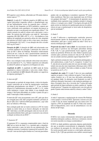 Acta Pediatr Port 2011:42(5):235-40 Sousa H et al. – O electrocardiograma infantil normal, noções para pediatras 
R/S superior a um à direita, reflectindo um VD ainda relativa-mente 
239 
espesso1,3,4,6,7. 
Onda Q: A onda Q (1ª deflexão negativa do QRS) nas deri-vações 
précordiais esquerdas reflecte a despolarização sep-tal 
que habitualmente ocorre da esquerda para a direita1,3. 
As ondas Q são frequentes no ECG pediátrico, aspecto por 
vezes valorizado como patológico, no entanto são poucas as 
situações em que a sua presença tem significado clínico7,8. Os 
valores normais da onda Q variam com a derivação e com a 
idade. Na maioria das derivações com onda Q – derivações 
esquerdas (DI, DII, DIII, aVF, V5 e V6) - há tendência a esta 
duplicar de amplitude nos primeiros meses de vida, atingindo 
um máximo (≤ 0,5mV) entre os três a cinco anos, com poste-rior 
diminuição (<0,3 mV)1. A sua duração não deve exceder 
0,02 seg (0,5 mm)3,7. 
Duração do QRS: A duração do QRS está relacionada com 
a normal sequência de activação e interacção dos ramos do 
feixe de His e fibras de Purkinje. Permanece relativamente 
estável até aos 3 anos de vida e posteriormente aumenta de 
forma linear até à adolescência - relacionado com o aumento 
da massa muscular1,4,7,8. 
Para a sua avaliação é mais indicado seleccionar uma deriva-ção 
com onda Q (exº V5, V6). Valores superiores aos indicados 
na tabela IV podem ser sugestivos de bloqueio de ramo. 
Amplitude do QRS: A amplitude do QRS mede de forma 
quantitativa a massa ventricular e varia com a idade. Altera-ções 
da amplitude do QRS (Quadro III) podem ser sugestivas 
de algumas patologias3,7,8. 
6. Intervalo QT 
Corresponde ao período de tempo desde o início da despola-rização 
ventricular até ao final da repolarização ventricular, 
reflectindo principalmente esta última2,3,5,7. A sua avaliação 
(Figura 6) é habitualmente efectuada em DII, V5 e V6, tendo 
como referência o maior valor obtido. A sua medição nem 
sempre é fácil pela dificuldade em avaliar o ponto em que a 
onda T intercepta a linha isoelétrica3. 
O intervalo QT varia inversamente com a FC, pelo que deve 
ser corrigido para a FC (QT corrigido) mediante a fórmula de 
Bazett: QTc (ms) = QT(ms)/√R-R precedente(ms) , cujo valor 
deve ser inferior a 440 mseg. 
Esta avaliação pode não ser muito correcta se a FC for muito 
rápida ou muito lenta ou se houver alterações no intervalo 
RR1. Indivíduos com QTc prolongado estão em risco de arrit-mias 
potencialmente fatais, pelo que é essencial a sua correcta 
avaliação na leitura de um ECG1,7. 
7. Segmento ST 
O segmento ST é o segmento compreendido entre o final do 
QRS até ao início da onda T, ie, o período após a despolari-zação 
ventricular e antes do início da sua repolarização. Em 
condições normais é isoeléctrico (potencial de acção=0). Des-vios 
até 1 mm nas derivações frontais ou 2 mm nas precordiais 
podem não ser patológicos (considerar segmento TP como 
linha isoelétrica). Não deve estar deprimido mais de 0,5mm 
em qualquer derivação2,5,7. A interpretação de aparentes anor-malidades 
deste segmento exige cuidadosa atenção à situação 
clínica e à variação com a idade8. Uma ligeira elevação do ST 
pode ocorrer na síndrome de repolarização precoce da adoles-cência 
em que a repolarização se inicia antes da despolariza-ção 
ter terminado4,8. 
8. Onda T 
A onda T indica-nos a repolarização ventricular, processo 
electricamente oposto da despolarização (ie, do epi para o 
endocárdio), pelo que o vector médio da onda T deve ter a 
mesma orientação que o QRS2,5,7. 
Progressão da onda T com a idade: Ao nascimento são nor-mais 
ondas T positivas nas derivações précordiais direitas 
(V3R, V4R, V1) que posteriormente ficam negativas, geral-mente 
nas primeiras 48 horas de vida. Ondas T positivas per-sistentes 
após a primeira semana de vida em V3R, V4R ou V1 
são um achado anormal, podendo sugerir hipertrofia VD1,3,4,7. 
Após a primeira semana de vida, e geralmente prolongando-se 
até à adolescência, a onda T em V1 é negativa7. A onda T em 
V1 não deverá ser positiva antes dos seis anos de idade, consti-tuindo 
esta uma das mais importantes diferenças entre o ECG 
pediátrico e de adulto4. Em todas as idades as ondas T devem 
ser positivas em Ve V1. 
5 6 
Amplitude das ondas T: A onda T deve ter uma amplitude 
superior ou igual a 2 mm e inferior ou igual a 7 mm (nas deri-vações 
frontais) ou a 10 mm (nas derivações précordiais), 
em qualquer idade. As alterações mais frequentes na onda T 
reflectem alterações funcionais e não traduzem patologia car-díaca. 
Exemplos disso são a inversão das T numa derivação 
após período de hiperventilação ou ainda o padrão de “repola-rização 
precoce” frequente nos adolescentes com elevação do 
ponto J (ponto onde termina onda R) (<4mm) e ondas T altas7. 
9. Onda U 
A onda U representa a repolarização do sistema His-Purkinje 
e nem sempre é visível no ECG. Apresenta o mesmo eixo que 
a onda T mas de menor amplitude que esta (nunca deve ser 
superior a 50% da amplitude da onda T). Pode estar aumen-tada 
na hipocaliemia, com o uso de antiarrítmicos e no sín-drome 
do QT longo. 
Discussão 
O ECG é um exame extremamente informativo que permite 
identificar alterações cardíacas, eléctricas e estruturais, mesmo 
em recém-nascidos ou crianças assintomáticas11. 
O ECG na idade pediátrica apresenta algumas particularida-des 
que se prendem essencialmente às adaptações fisiológi-cas 
cardíacas da passagem da vida intra para extra-uterina. 
No recém-nascido pode recorrer-se a derivações adicionais à 
direita (V3R e V4R) que permitem uma melhor caracterização 
 