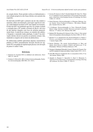 Acta Pediatr Port 2011:42(5):235-40 Sousa H et al. – O electrocardiograma infantil normal, noções para pediatras 
do coração direito. Neste período verifica-se habitualmente a 
uma redução progressiva das forças direitas com aumento das 
esquerdas. 
Os intervalos do ECG após o primeiro ano de vida, tendem a 
aumentar, reflexo da maturação a inervação vagal do nó sinu-sal, 
sendo habitual encontrar-se FC mais rápidas nos lactentes. 
O intervalo QT é um parâmetro que deve ser sempre avaliado 
e corrigido para a FC usando a fórmula de Bazett, sob risco 
de não detectar situações com risco de arritmias potencial-mente 
240 
fatais. A onda Q nas crianças, ao contrário dos adultos, 
é frequente e raramente traduz patologia. A onda T nas deri-vações 
direitas deverá ser positiva na primeira semana vida, 
mantendo-se negativa até ao início da adolescência. 
Os adolescentes também apresentam algumas características 
próprias no ECG, nomeadamente elevação discreta do seg-mento 
ST e um padrão de repolarização precoce com elevação 
do ponto J e ondas T altas. 
Referências 
1. Dickinson D. Essential ECG in childhood and adolescence. Heart 
2005; 91: 1626-30. 
2. Goodacre S, McLeod K. ABC of clinical electrocardiography, Paedia-tric 
electrocardiography. BMJ 2002; 324: 1382-6. 
3. Scwartz PJ, Garson A, Paul T, Stramba-Badiale M, Vetter VL, Villain 
E et al. Guidelines for the interpretation of the neonatal electrocardio-gram, 
a Task Force of the European Society of Cardiology. Eur Heart 
J 2002; 23: 1329-44. 
4. Daniel Bernstein. Electrocardiography in: Kliegman, Behrman, Jen-son, 
Stanton. Nelson Textbook of Pediatrics. 18th edition, Philadel-phia. 
Saunders Elsevier; 2007. 
5. A Goldberger. Electrocardiography in: Fauci, Braunwald, Kasper, 
Hauser, Longo, Jameson, Loscaldo. Harrison’s principles of Internal 
Medicine. 17th edition, USA. McGraw-Hill; 2008. 
6. Rijnbeek PR, Witsenbeurg M, Schrama E, Hess J, Kors A. New normal 
limits for the paediatric electrocardiogram. Eur Heart J 2001; 22: 702-11. 
7. Quirante N. La interpretación del electrocardiograma in: Benito J. 
Técnicas y procedimientos mas habituales en urgências de pediatria. 
1ª edición. Ergón; 2005. 
8. Benson Woodrow. The normal electrocardiogram in: Moss and 
Adams; Heart Disease in Infants, Children and Adolescents. 5th ed. 
Philadelphia. Williams & Williams Baltimore; 1995. 
9. Davignon A, Rautaharju P, Boisselle E, Soumis F, Megelas M, Choquette. Nor-mal 
ECG standards for infants and children. Pediatr Cardiol 1979; 1: 123-31. 
10. Park MK, Warren G. Guntheroth. How to read pediatric ECGs. 4th ed. 
San Antonio: Mosby; 2006. 
11. Quaglini S, Rognoni C, Spazzolini C, Priori S, Mannarino S, 
Schwartz P. Cost-effectiveness of neonatal ECG screening of the long 
QT syndrome. Eur Heart J 2006; 27: 1824-32. 
