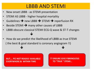 LBBB AND STEMI
• New onset LBBB - as STEMI presentation
• STEMI AS LBBB - higher hospital mortality
• Guidelines  new LBBB  STEMI  reperfusion RX
• Beside STEMI  many other causes of LBBB
• LBBB obscure classical STEMI ECG-Q wave & ST-T changes

• How do we predict the likelihood of LBBB as true STEMI
( the best & goal standard is coronary angiogram !!)
 
BUT…. PCI NOT READILY AVAILABLE
EVERYWHERE & WITHIN TIME
?? ENSURE GIVE FIBRINOLYSIS
TO “TRUE “ STEMI…
 