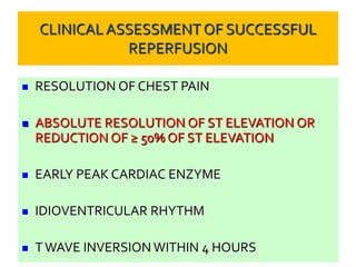 CLINICAL ASSESSMENTOF SUCCESSFUL
REPERFUSION
 RESOLUTION OF CHEST PAIN
 ABSOLUTE RESOLUTION OF ST ELEVATION OR
REDUCTION OF ≥ 50% OF ST ELEVATION
 EARLY PEAK CARDIAC ENZYME
 IDIOVENTRICULAR RHYTHM
 TWAVE INVERSION WITHIN 4 HOURS
 