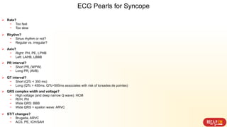  Rate?
• Too fast
• Too slow
 Rhythm?
• Sinus rhythm or not?
• Regular vs. irregular?
 Axis?
• Right: PH, PE, LPHB
• Left: LAHB, LBBB
 PR interval?
• Short PRi (WPW)
• Long PRi (AVB)
 QT interval?
• Short (QTc < 350 ms)
• Long (QTc > 450ms. QTc>500ms associates with risk of torsades de pointes)
 QRS complex width and voltage?
• High voltage (and deep narrow Q wave): HCM
• RVH: PH
• Wide QRS: BBB
• Wide QRS + epsilon wave: ARVC
 ST/T changes?
• Brugada, ARVC
• ACS, PE, ICH/SAH
ECG Pearls for Syncope
 