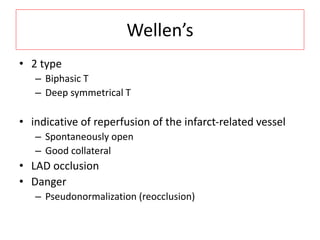 Wellen’s
• 2 type
– Biphasic T
– Deep symmetrical T
• indicative of reperfusion of the infarct-related vessel
– Spontaneously open
– Good collateral
• LAD occlusion
• Danger
– Pseudonormalization (reocclusion)
 