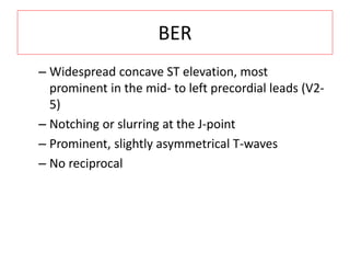 BER
– Widespread concave ST elevation, most
prominent in the mid- to left precordial leads (V2-
5)
– Notching or slurring at the J-point
– Prominent, slightly asymmetrical T-waves
– No reciprocal
 