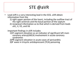 STE @aVR
• Lead aVR is a very interesting lead in the ECG. aVR obtain
information from the
1) right upper portion of the heart, including the outflow tract of
the right ventricle and the basal portion of the septum
2) reciprocal information as to that which is derived from leads
aVL, II, V5, and V6
Important findings in aVR includes
1)ST-segment elevation as an indicator of significant left main
coronary artery(LMCA) involvement in acute coronary
syndromes
2)PR-segment elevation in acute cases of pericarditis
3)R' wave in tricyclic antidepressant (TCA) poisoning
 