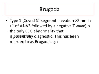 Brugada
• Type 1 (Coved ST segment elevation >2mm in
>1 of V1-V3 followed by a negative T wave) is
the only ECG abnormality that
is potentially diagnostic. This has been
referred to as Brugada sign.
 
