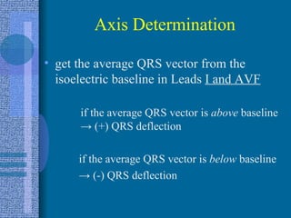 Axis Determination get the average QRS vector from the isoelectric baseline in Leads  I and AVF if the average QRS vector is  above  baseline  ->  (+) QRS deflection if the average QRS vector is  below  baseline ->   (-) QRS deflection 