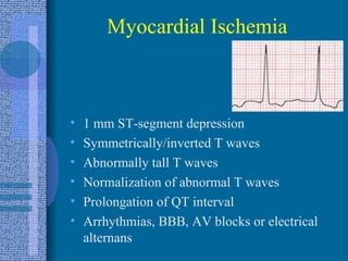 Myocardial Ischemia 1 mm ST-segment depression Symmetrically/inverted T waves Abnormally tall T waves Normalization of abnormal T waves Prolongation of QT interval Arrhythmias, BBB, AV blocks or electrical alternans 