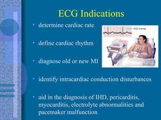 ECG Indications determine cardiac rate define cardiac rhythm diagnose old or new MI identify intracardiac conduction disturbances aid in the diagnosis of IHD, pericarditis, myocarditis, electrolyte abnormalities and pacemaker malfunction 
