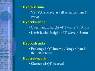 Hypokalemia V2, V3: u wave as tall or taller than T wave Hyperkalemia Chest leads: height of T wave > 10 mm Limb leads:  height of T wave > 5 mm Hypocalcemia Prolonged QT interval, longer than ½ the RR interval Hypercalcemia Shortened QT interval 