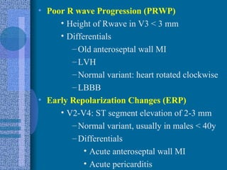 Poor R wave Progression (PRWP) Height of Rwave in V3 < 3 mm Differentials Old anteroseptal wall MI LVH Normal variant: heart rotated clockwise LBBB Early Repolarization Changes (ERP) V2-V4: ST segment elevation of 2-3 mm Normal variant, usually in males < 40y Differentials Acute anteroseptal wall MI Acute pericarditis 
