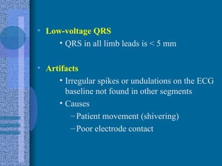 Low-voltage QRS QRS in all limb leads is < 5 mm Artifacts Irregular spikes or undulations on the ECG baseline not found in other segments Causes Patient movement (shivering) Poor electrode contact 