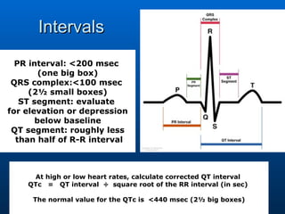 Intervals PR interval: <200 msec  (one big box) QRS complex:<100 msec  (2½ small boxes) ST segment: evaluate  for elevation or depression below baseline QT segment: roughly less than half of R-R interval At high or low heart rates, calculate corrected QT interval  QTc   =   QT interval  ÷  square root of the RR interval (in sec)  The normal value for the QTc is  <440 msec (2½ big boxes) 