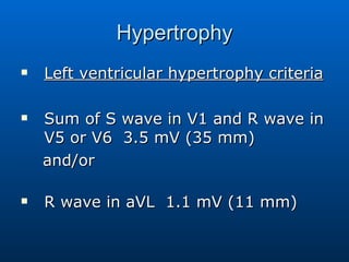 Hypertrophy Left ventricular hypertrophy criteria Sum of S wave in V1 and R wave in V5 or V6  3.5 mV (35 mm)       and/or  R wave in aVL  1.1 mV (11 mm)  