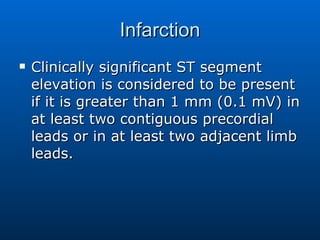 Infarction Clinically significant ST segment elevation is considered to be present if it is greater than 1 mm (0.1 mV) in at least two contiguous precordial leads or in at least two adjacent limb leads.  