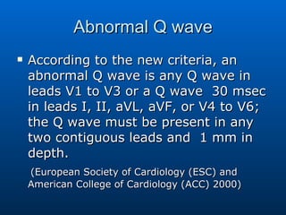 Abnormal Q wave According to the new criteria, an abnormal Q wave is any Q wave in leads V1 to V3 or a Q wave  30 msec in leads I, II, aVL, aVF, or V4 to V6; the Q wave must be present in any two contiguous leads and  1 mm in depth.  (European Society of Cardiology (ESC) and American College of Cardiology (ACC) 2000) 