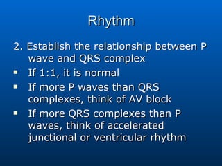 Rhythm 2. Establish the relationship between P wave and QRS complex If 1:1, it is normal If more P waves than QRS complexes, think of AV block If more QRS complexes than P waves, think of accelerated junctional or ventricular rhythm 