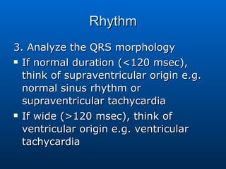 Rhythm 3. Analyze the QRS morphology If normal duration (<120 msec), think of supraventricular origin e.g. normal sinus rhythm or supraventricular tachycardia If wide (>120 msec), think of ventricular origin e.g. ventricular tachycardia 