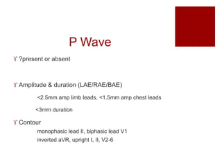 P Wave
 ?present or absent
 Amplitude & duration (LAE/RAE/BAE)
<2.5mm amp limb leads, <1.5mm amp chest leads
<3mm duration
 Contour
monophasic lead II, biphasic lead V1
inverted aVR, upright I, II, V2-6
 
