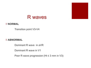 R waves
 NORMAL
Transition point V3-V4
 ABNORMAL
Dominant R wave in aVR
Dominant R wave in V1
Poor R wave progression (Ht ≤ 3 mm in V3)
 